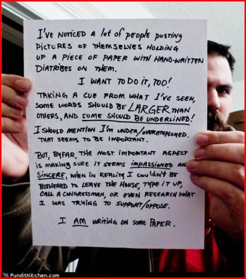 A man is holding up a handwritten piece of paper which reads, "I've noticed a lot of people posting pictures of themselves holding up a piece of paper with hand-written diatribes on them.  I want to do it, too!  Taking a cue from what I've seen, some words should be LARGER than others, and some should be underlined! I should mention I'm under/overemployed. That seems to be important.  But, by far, the most important aspect is making sure it seems impassioned and sincere, when in reality I couldn't be bothered to leave the house, type it up, call a Congressman, or even research what I was trying to support/oppose.  I AM writing on some paper."